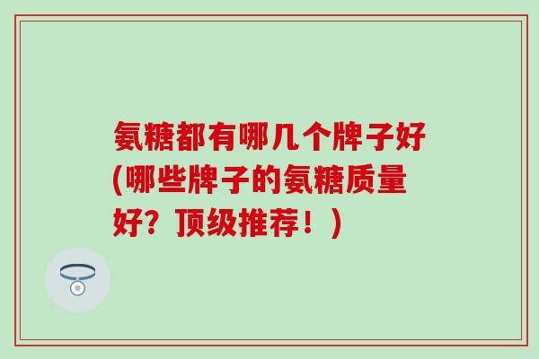 氨糖都有哪几个牌子好(哪些牌子的氨糖质量好？顶级推荐！)