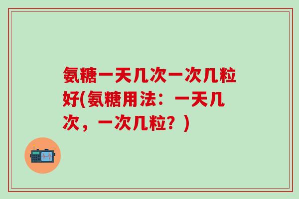 氨糖一天几次一次几粒好(氨糖用法:一天几次,一次几粒?) 氨糖一天几次一次几粒好(氨糖用法:一天几次,一次几粒?)