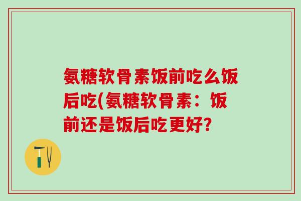 氨糖软骨素饭前吃么饭后吃(氨糖软骨素：饭前还是饭后吃更好？
