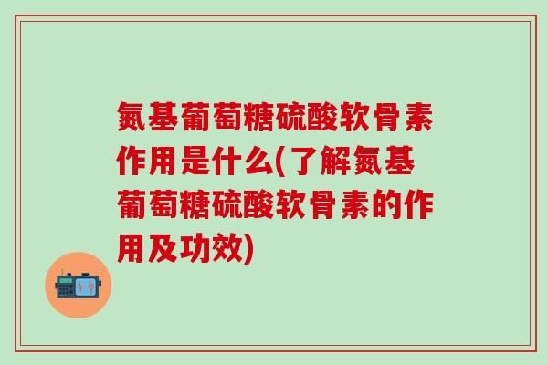 氮基葡萄糖硫酸软骨素作用是什么(了解氮基葡萄糖硫酸软骨素的作用及功效)
