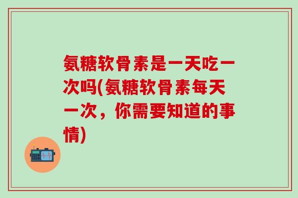 氨糖软骨素是一天吃一次吗(氨糖软骨素每天一次，你需要知道的事情)
