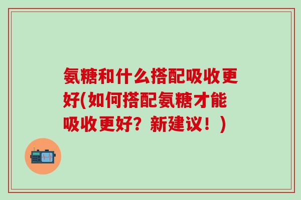 氨糖和什么搭配吸收更好(如何搭配氨糖才能吸收更好？新建议！)