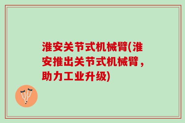 淮安关节式机械臂(淮安推出关节式机械臂，助力工业升级)