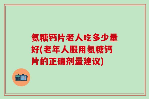 氨糖钙片老人吃多少量好(老年人服用氨糖钙片的正确剂量建议)