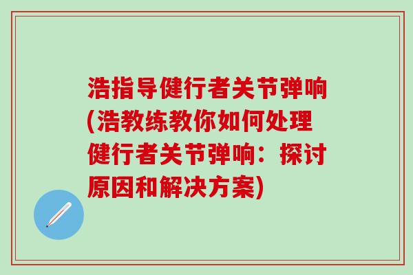 浩指导健行者关节弹响(浩教练教你如何处理健行者关节弹响:探讨原因和解决方案) 浩指导健行者关节弹响(浩教练教你如何处理健行者关节弹响:探讨原因和解决方案)