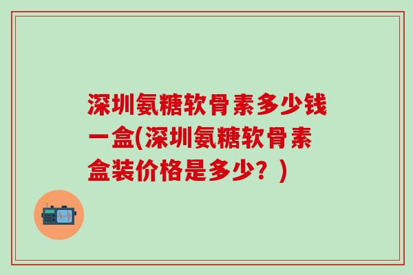 深圳氨糖软骨素多少钱一盒(深圳氨糖软骨素盒装价格是多少？)