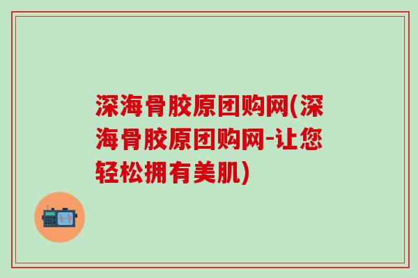 深海骨胶原团购网(深海骨胶原团购网-让您轻松拥有美肌)