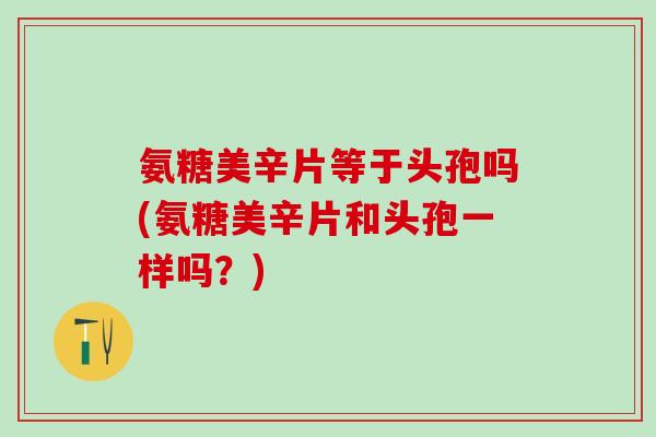 氨糖美辛片等于头孢吗(氨糖美辛片和头孢一样吗？)
