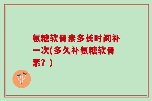 氨糖软骨素多长时间补一次(多久补氨糖软骨素？)