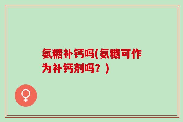 氨糖补钙吗(氨糖可作为补钙剂吗？)