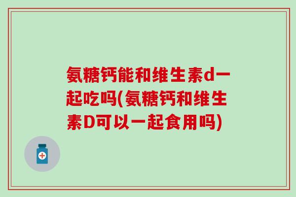 氨糖钙能和维生素d一起吃吗(氨糖钙和维生素D可以一起食用吗)