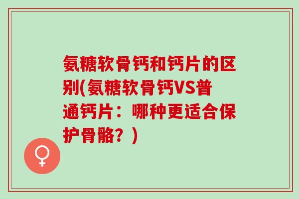 氨糖软骨钙和钙片的区别(氨糖软骨钙VS普通钙片：哪种更适合保护骨骼？)