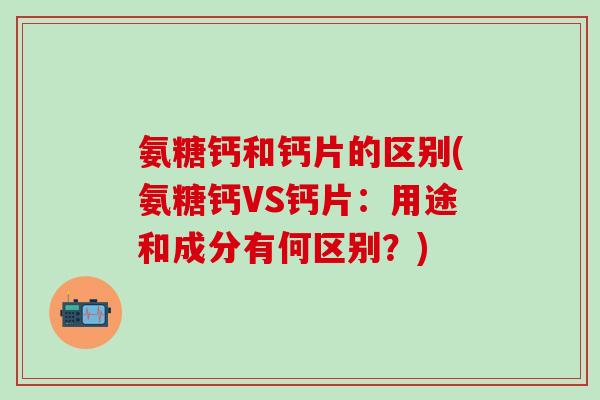 氨糖钙和钙片的区别(氨糖钙VS钙片：用途和成分有何区别？)