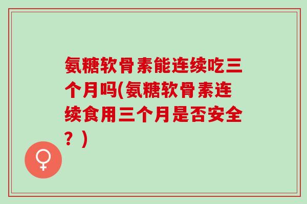 氨糖软骨素能连续吃三个月吗(氨糖软骨素连续食用三个月是否安全？)