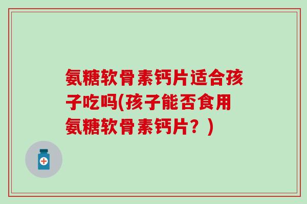 氨糖软骨素钙片适合孩子吃吗(孩子能否食用氨糖软骨素钙片？)