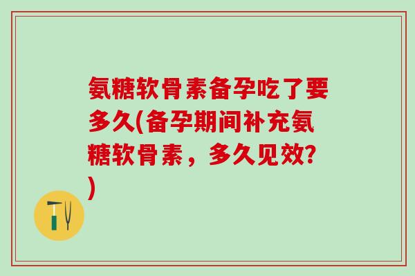 氨糖软骨素备孕吃了要多久(备孕期间补充氨糖软骨素，多久见效？)