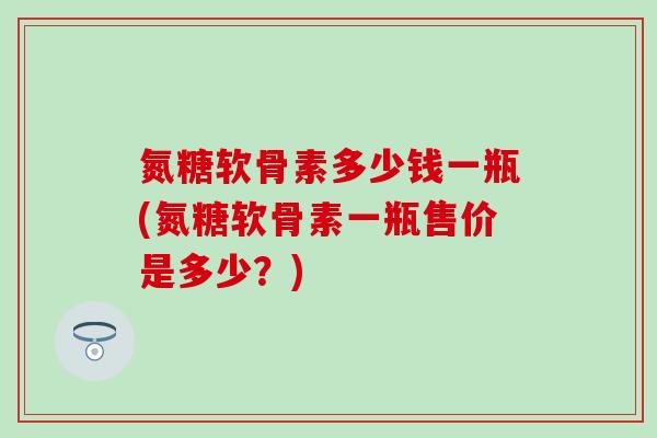 氮糖软骨素多少钱一瓶(氮糖软骨素一瓶售价是多少？)