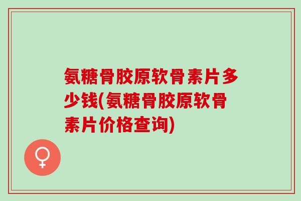 氨糖骨胶原软骨素片多少钱(氨糖骨胶原软骨素片价格查询)