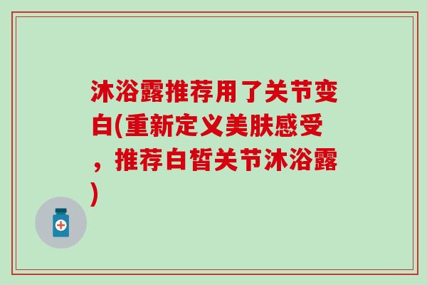 沐浴露推荐用了关节变白(重新定义美肤感受,推荐白皙关节沐浴露) 沐浴露推荐用了关节变白(重新定义美肤感受,推荐白皙关节沐浴露)