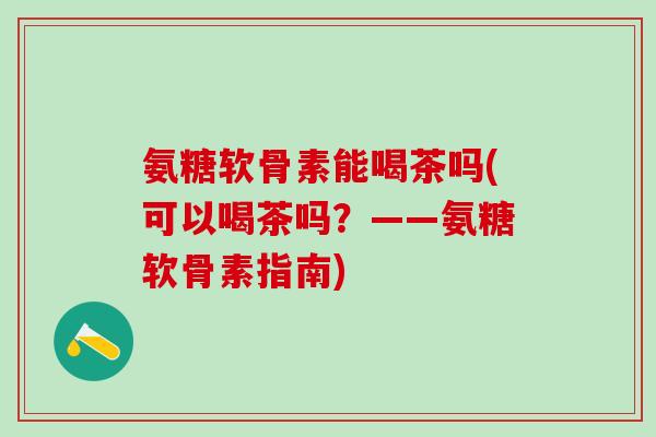 氨糖软骨素能喝茶吗(可以喝茶吗?——氨糖软骨素指南) 氨糖软骨素能喝茶吗(可以喝茶吗?——氨糖软骨素指南)