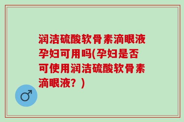 润洁硫酸软骨素滴眼液孕妇可用吗(孕妇是否可使用润洁硫酸软骨素滴眼液？)