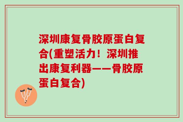 深圳康复骨胶原蛋白复合(重塑活力！深圳推出康复利器——骨胶原蛋白复合)