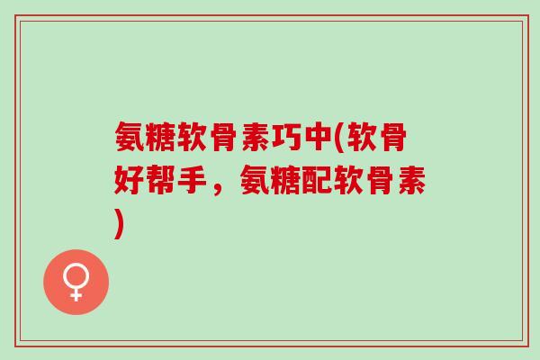 氨糖软骨素巧中(软骨好帮手，氨糖配软骨素)
