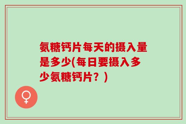 氨糖钙片每天的摄入量是多少(每日要摄入多少氨糖钙片？)