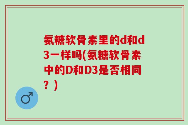 氨糖软骨素里的d和d3一样吗(氨糖软骨素中的D和D3是否相同？)