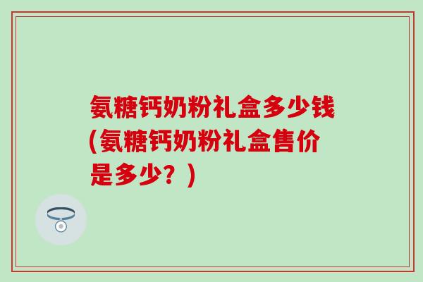 氨糖钙奶粉礼盒多少钱(氨糖钙奶粉礼盒售价是多少？)