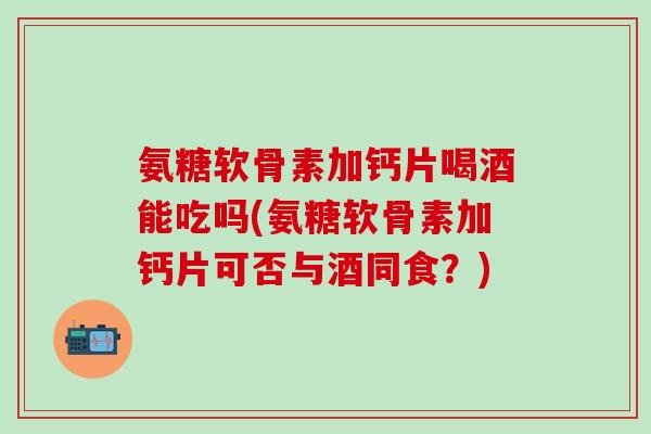 氨糖软骨素加钙片喝酒能吃吗(氨糖软骨素加钙片可否与酒同食？)