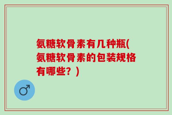 氨糖软骨素有几种瓶(氨糖软骨素的包装规格有哪些？)