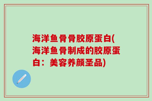海洋鱼骨骨胶原蛋白(海洋鱼骨制成的胶原蛋白：美容养颜圣品)