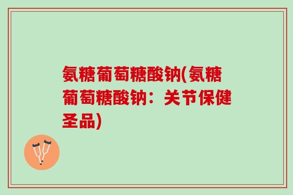 氨糖葡萄糖酸钠(氨糖葡萄糖酸钠:关节保健圣品) 氨糖葡萄糖酸钠(氨糖葡萄糖酸钠:关节保健圣品)