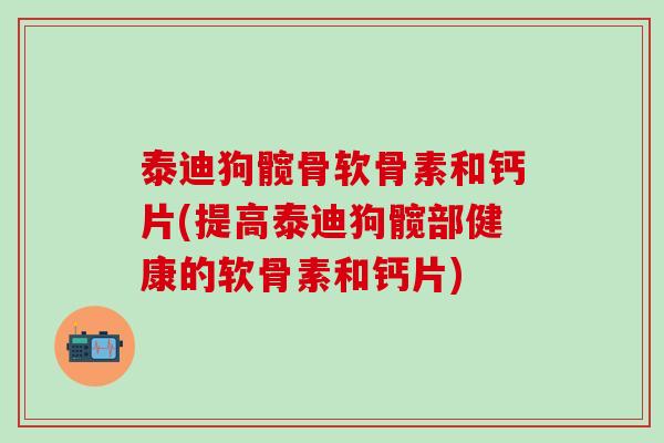 泰迪狗髋骨软骨素和钙片(提高泰迪狗髋部健康的软骨素和钙片)