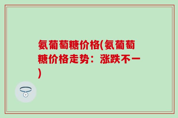 氨葡萄糖价格(氨葡萄糖价格走势：涨跌不一)