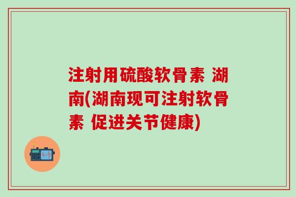 注射用硫酸软骨素 湖南(湖南现可注射软骨素 促进关节健康)