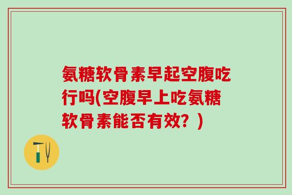 氨糖软骨素早起空腹吃行吗(空腹早上吃氨糖软骨素能否有效？)