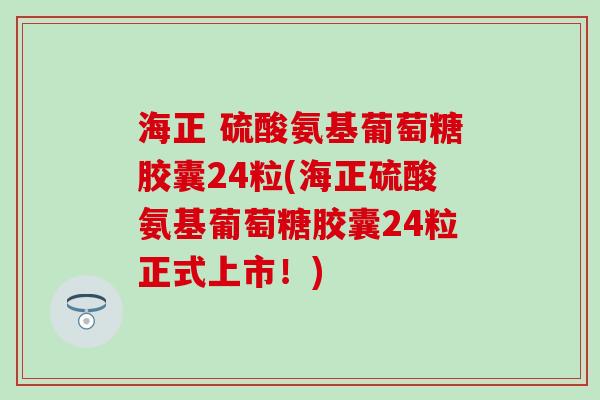 海正 硫酸氨基葡萄糖胶囊24粒(海正硫酸氨基葡萄糖胶囊24粒正式上市！)