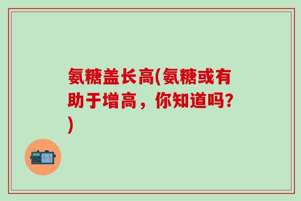 氨糖盖长高(氨糖或有助于增高，你知道吗？)