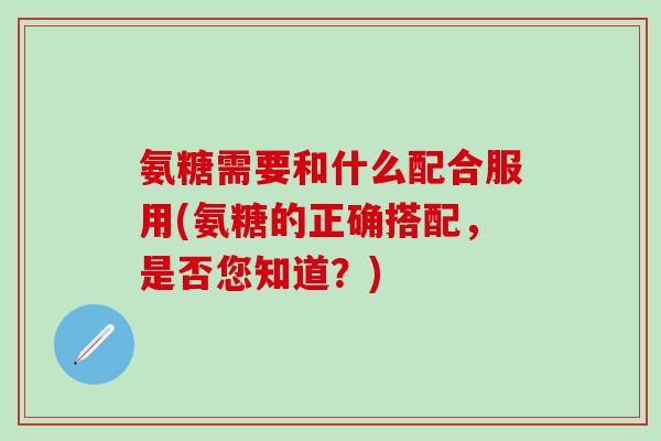 氨糖需要和什么配合服用(氨糖的正确搭配，是否您知道？)