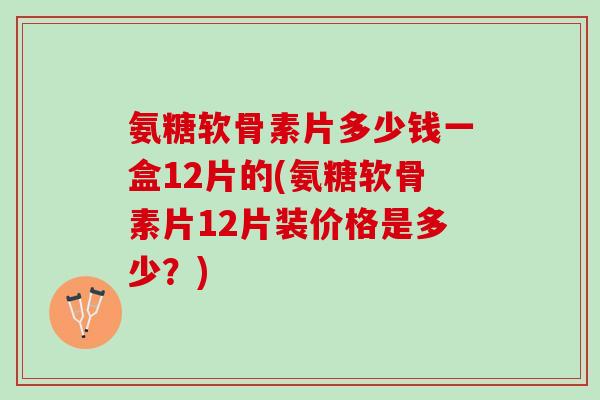 氨糖软骨素片多少钱一盒12片的(氨糖软骨素片12片装价格是多少？)
