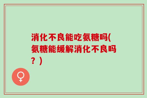消化不良能吃氨糖吗(氨糖能缓解消化不良吗？)