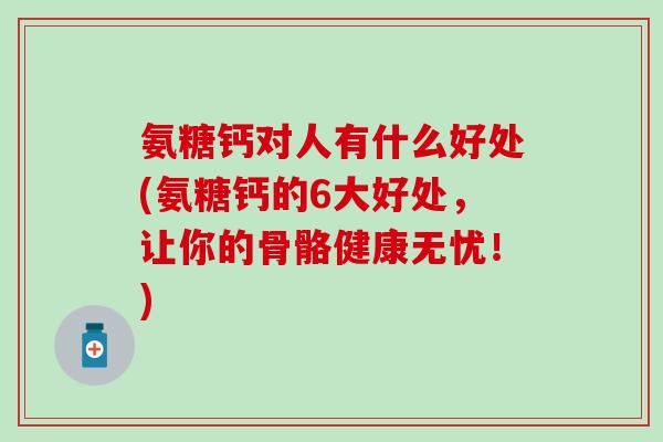 氨糖钙对人有什么好处(氨糖钙的6大好处，让你的骨骼健康无忧！)