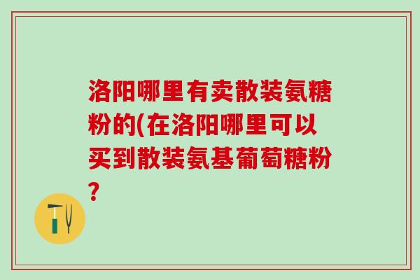 洛阳哪里有卖散装氨糖粉的(在洛阳哪里可以买到散装氨基葡萄糖粉? 洛阳哪里有卖散装氨糖粉的(在洛阳哪里可以买到散装氨基葡萄糖粉?