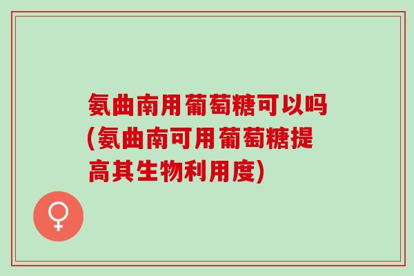 氨曲南用葡萄糖可以吗(氨曲南可用葡萄糖提高其生物利用度)