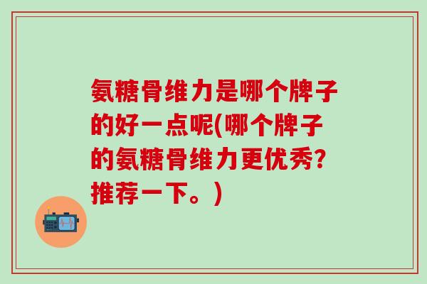 氨糖骨维力是哪个牌子的好一点呢(哪个牌子的氨糖骨维力更优秀？推荐一下。)