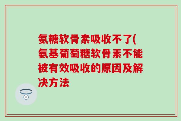 氨糖软骨素吸收不了(氨基葡萄糖软骨素不能被有效吸收的原因及解决方法