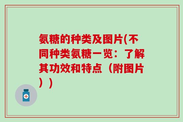 氨糖的种类及图片(不同种类氨糖一览：了解其功效和特点（附图片）)