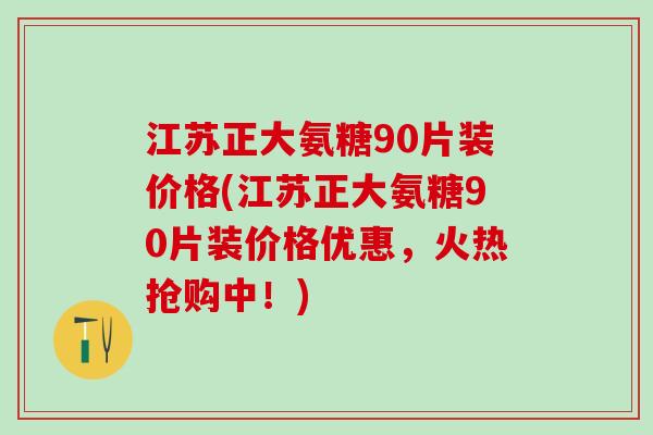 江苏正大氨糖90片装价格(江苏正大氨糖90片装价格优惠，火热抢购中！)